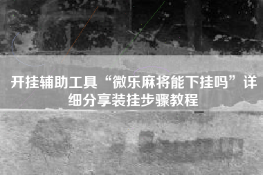 开挂辅助工具“微乐麻将能下挂吗”详细分享装挂步骤教程