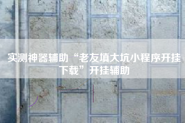 实测神器辅助“老友填大坑小程序开挂下载”开挂辅助