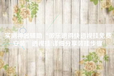 实测神器辅助“微乐跑得快透视挂免费安装”透视挂!详细分享装挂步骤