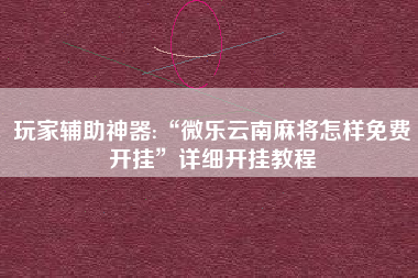 玩家辅助神器:“微乐云南麻将怎样免费开挂	”详细开挂教程