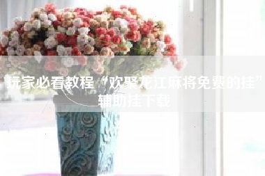 玩家必看教程“欢聚龙江麻将免费的挂”辅助挂下载