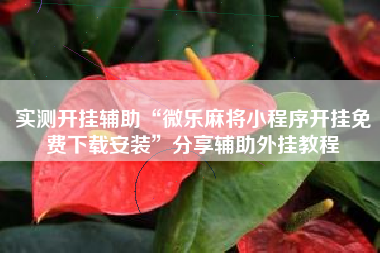 实测开挂辅助“微乐麻将小程序开挂免费下载安装	”分享辅助外挂教程