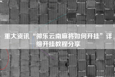 重大资讯“微乐云南麻将如何开挂”详细开挂教程分享