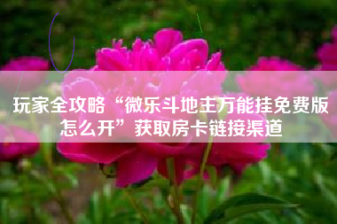 玩家全攻略“微乐斗地主万能挂免费版怎么开”获取房卡链接渠道