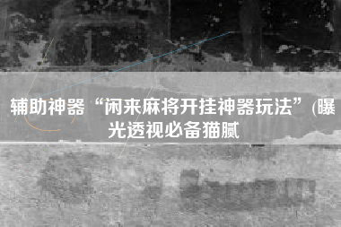 辅助神器“闲来麻将开挂神器玩法”(曝光透视必备猫腻