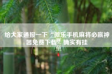 给大家通报一下“微乐手机麻将必赢神器免费下载	”确实有挂