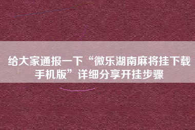 给大家通报一下“微乐湖南麻将挂下载手机版	”详细分享开挂步骤