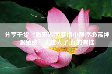 分享干货“微乐湖南麻将小程序必赢神器免费”太坑人了,真的有挂